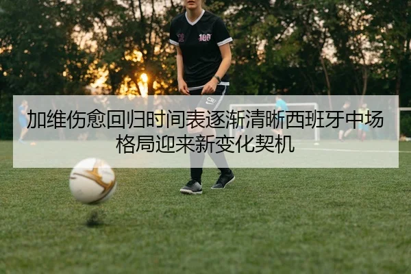 加维伤愈回归时间表逐渐清晰西班牙中场格局迎来新变化契机