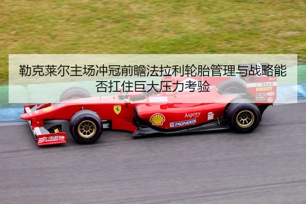 勒克莱尔主场冲冠前瞻法拉利轮胎管理与战略能否扛住巨大压力考验
