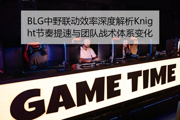BLG中野联动效率深度解析Knight节奏提速与团队战术体系变化